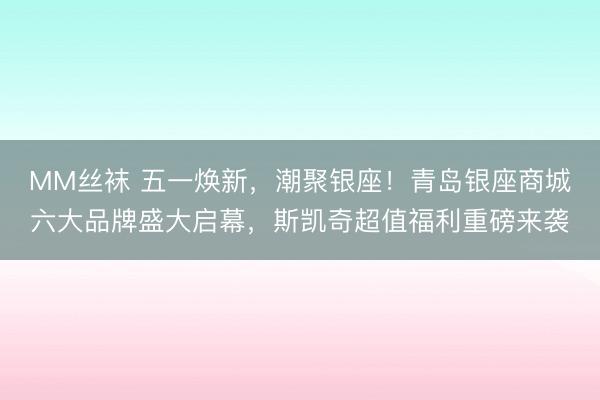 MM丝袜 五一焕新，潮聚银座！青岛银座商城六大品牌盛大启幕，斯凯奇超值福利重磅来袭