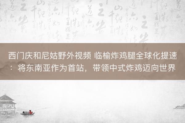 西门庆和尼姑野外视频 临榆炸鸡腿全球化提速：将东南亚作为首站，带领中式炸鸡迈向世界
