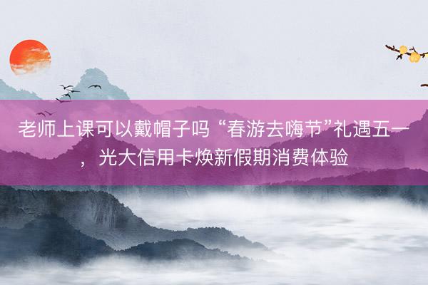 老师上课可以戴帽子吗 “春游去嗨节”礼遇五一，光大信用卡焕新假期消费体验