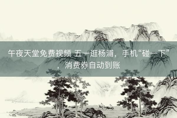 午夜天堂免费视频 五一逛杨浦，手机“碰一下”，消费券自动到账