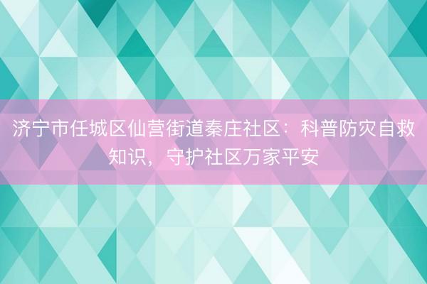 济宁市任城区仙营街道秦庄社区：科普防灾自救知识，守护社区万家平安