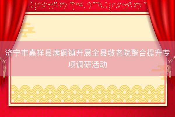 济宁市嘉祥县满硐镇开展全县敬老院整合提升专项调研活动