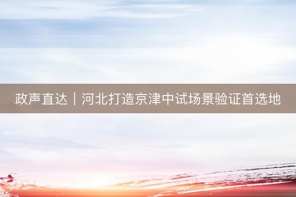 政声直达｜河北打造京津中试场景验证首选地