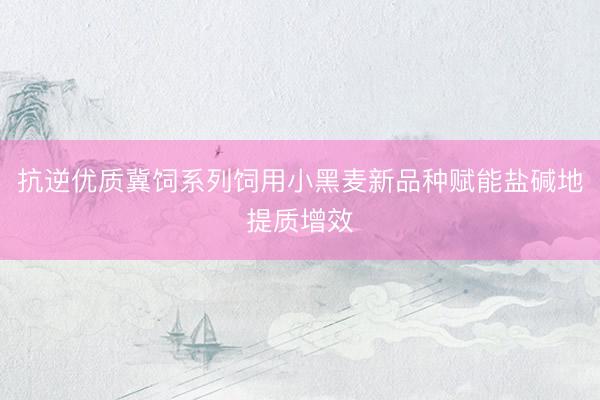 抗逆优质冀饲系列饲用小黑麦新品种赋能盐碱地提质增效