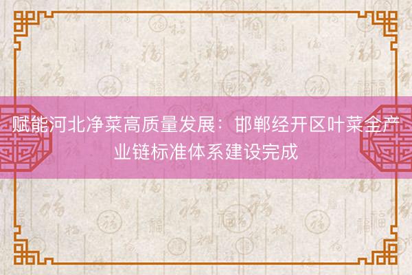 赋能河北净菜高质量发展：邯郸经开区叶菜全产业链标准体系建设完成