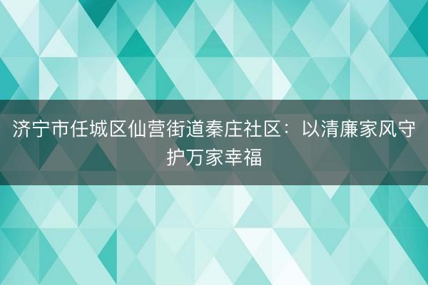 济宁市任城区仙营街道秦庄社区：以清廉家风守护万家幸福