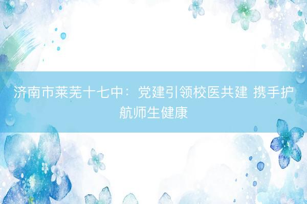 济南市莱芜十七中：党建引领校医共建 携手护航师生健康