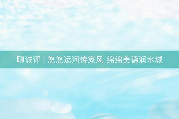 聊诚评 | 悠悠运河传家风 绵绵美德润水城