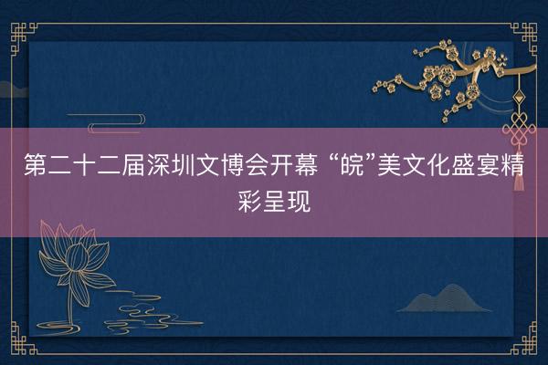 第二十二届深圳文博会开幕 “皖”美文化盛宴精彩呈现