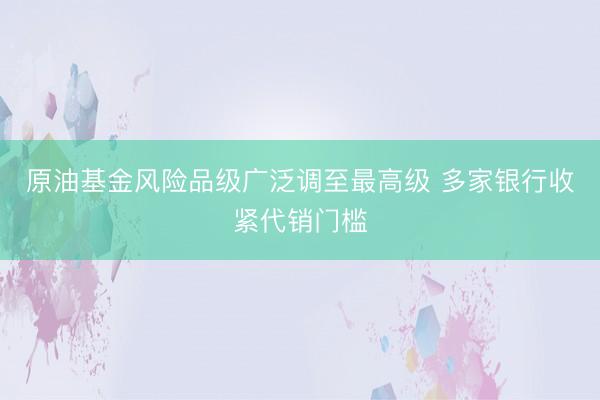 原油基金风险品级广泛调至最高级 多家银行收紧代销门槛