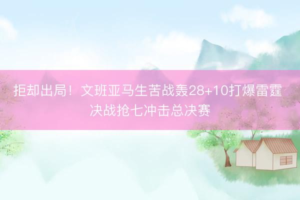 拒却出局!文班亚马生苦战轰28+10打爆雷霆 决战抢七冲击总决赛