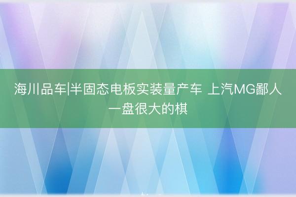 海川品车|半固态电板实装量产车 上汽MG鄙人一盘很大的棋