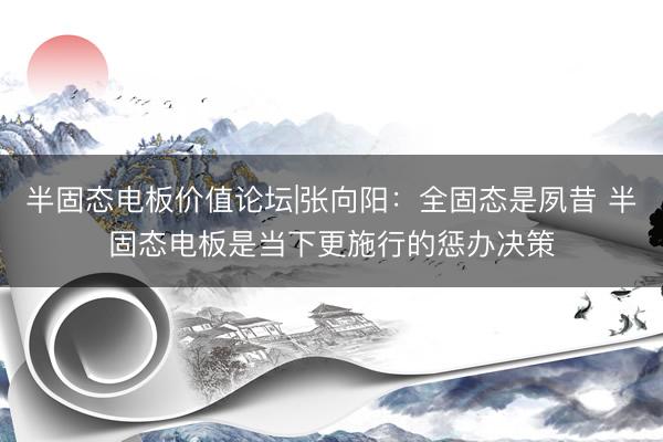 半固态电板价值论坛|张向阳：全固态是夙昔 半固态电板是当下更施行的惩办决策