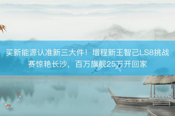 买新能源认准新三大件!增程新王智己LS8挑战赛惊艳长沙,百万旗舰25万开回家