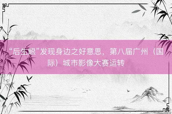 “后生眼”发现身边之好意思，第八届广州（国际）城市影像大赛运转