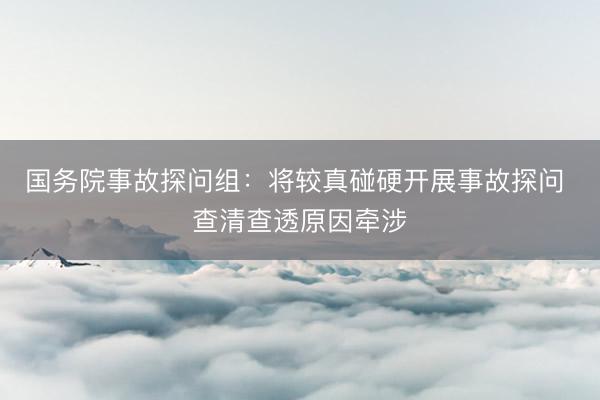 国务院事故探问组：将较真碰硬开展事故探问 查清查透原因牵涉