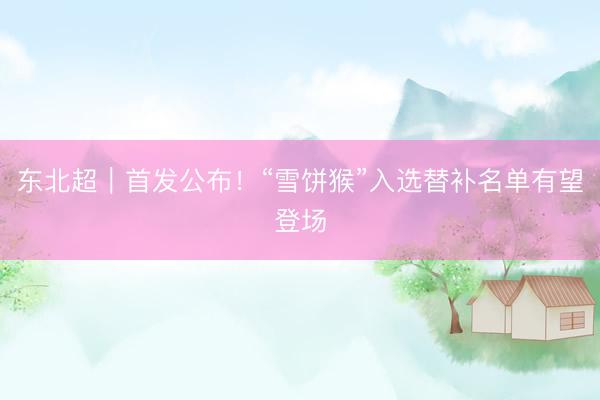 东北超｜首发公布！“雪饼猴”入选替补名单有望登场