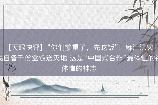 【天眼快评】“你们繁重了，先吃饭”！麻江洪灾村民自备千份盒饭送灾地 这是“中国式合作”最体恤的神志
