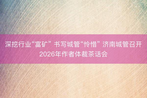 深挖行业“富矿” 书写城管“怜惜” 济南城管召开2026年作者体裁茶话会
