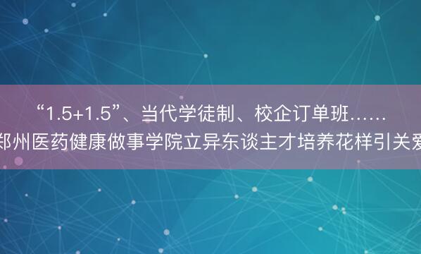“1.5+1.5”、当代学徒制、校企订单班……郑州医药健康做事学院立异东谈主才培养花样引关爱