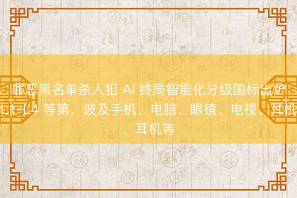 罪恶黑名单杀人犯 AI 终局智能化分级国标出炉：L1~L4 等第，波及手机、电脑、眼镜、电视、耳机等