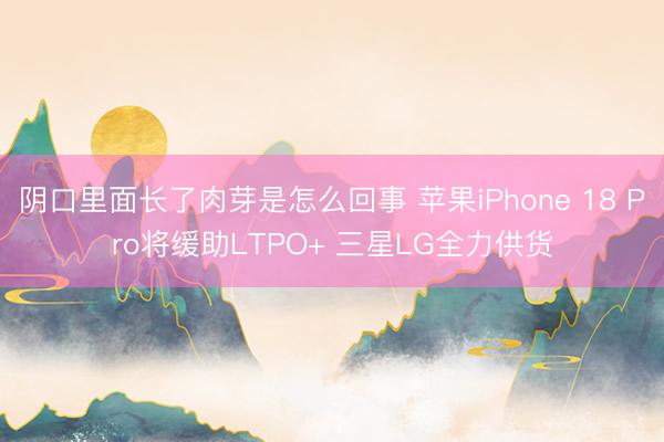 阴口里面长了肉芽是怎么回事 苹果iPhone 18 Pro将缓助LTPO+ 三星LG全力供货