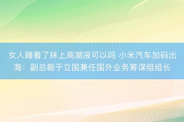 女人睡着了抹上高潮液可以吗 小米汽车加码出海：副总裁于立国兼任国外业务筹谋组组长