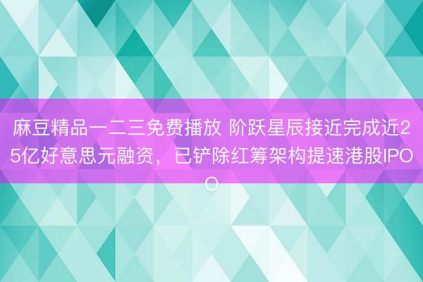 麻豆精品一二三免费播放 阶跃星辰接近完成近25亿好意思元融资，已铲除红筹架构提速港股IPO