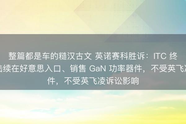整篇都是车的糙汉古文 英诺赛科胜诉：ITC 终裁证明同陆续在好意思入口、销售 GaN 功率器件，不受英飞凌诉讼影响