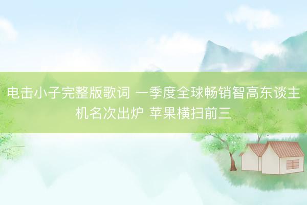 电击小子完整版歌词 一季度全球畅销智高东谈主机名次出炉 苹果横扫前三
