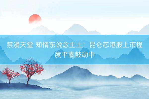 禁漫天堂 知情东说念主士：昆仑芯港股上市程度平素鼓动中