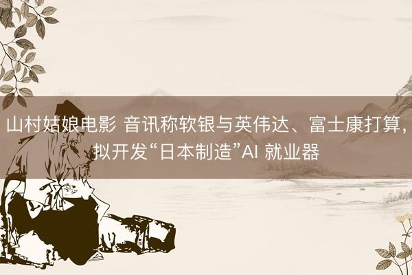 山村姑娘电影 音讯称软银与英伟达、富士康打算，拟开发“日本制造”AI 就业器
