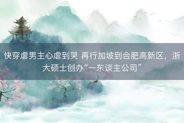 快穿虐男主心虐到哭 再行加坡到合肥高新区，浙大硕士创办“一东谈主公司”