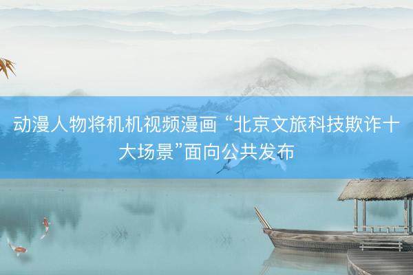 动漫人物将机机视频漫画 “北京文旅科技欺诈十大场景”面向公共发布