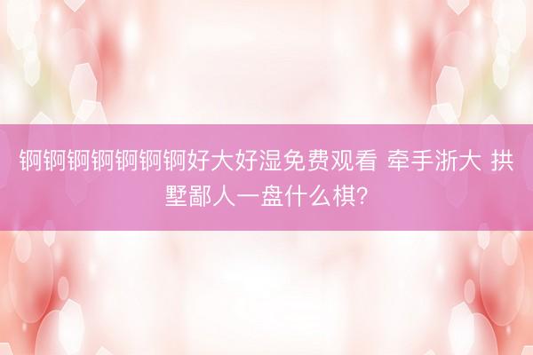 锕锕锕锕锕锕锕好大好湿免费观看 牵手浙大 拱墅鄙人一盘什么棋？