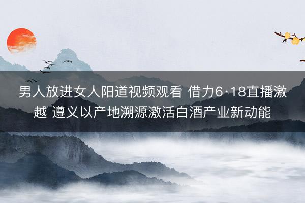 男人放进女人阳道视频观看 借力6·18直播激越 遵义以产地溯源激活白酒产业新动能