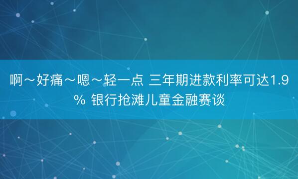 啊～好痛～嗯～轻一点 三年期进款利率可达1.9% 银行抢滩儿童金融赛谈