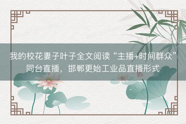 我的校花妻子叶子全文阅读 “主播+时间群众”同台直播，邯郸更始工业品直播形式