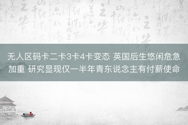 无人区码卡二卡3卡4卡变态 英国后生悠闲危急加重 研究显现仅一半年青东说念主有付薪使命