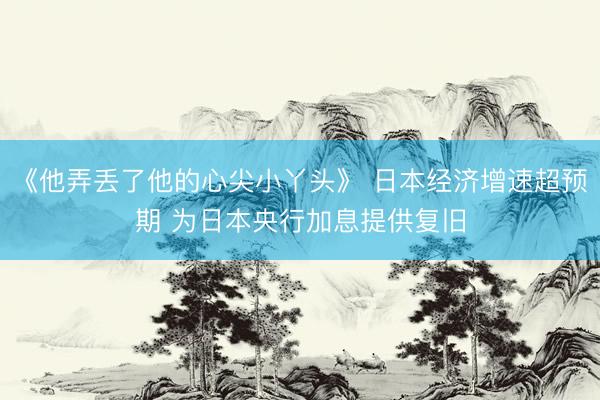 《他弄丢了他的心尖小丫头》 日本经济增速超预期 为日本央行加息提供复旧