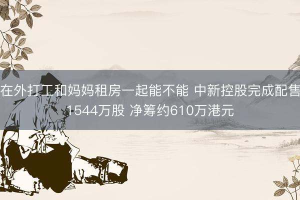 在外打工和妈妈租房一起能不能 中新控股完成配售1544万股 净筹约610万港元