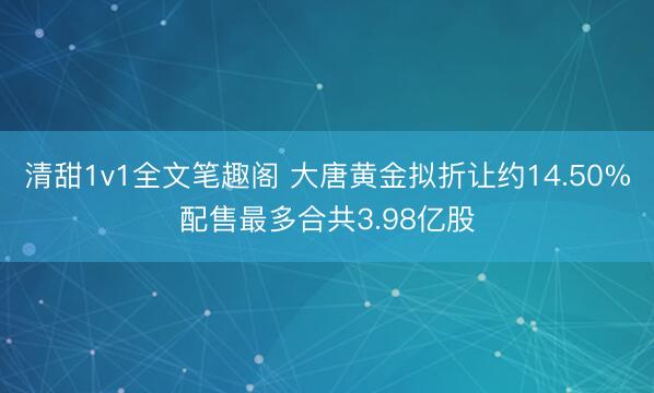 清甜1v1全文笔趣阁 大唐黄金拟折让约14.50%配售最多合共3.98亿股