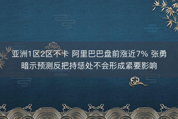 亚洲1区2区不卡 阿里巴巴盘前涨近7% 张勇暗示预测反把持惩处不会形成紧要影响