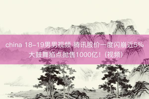 china 18-19男男视频 腾讯股价一度闪崩近5% 大鼓舞掐点抛售1000亿！(视频)