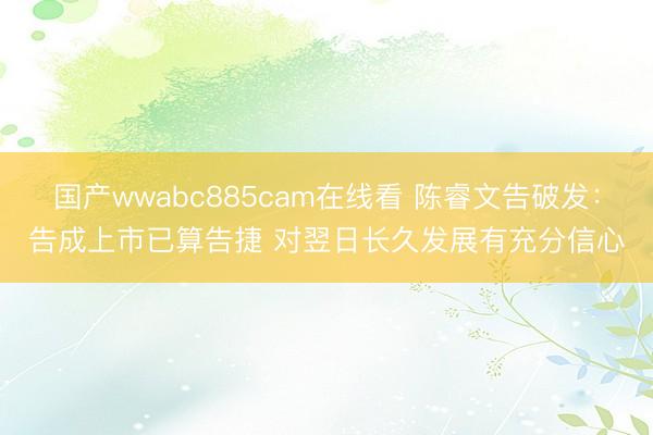 国产wwabc885cam在线看 陈睿文告破发：告成上市已算告捷 对翌日长久发展有充分信心