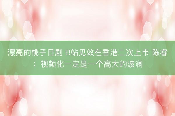 漂亮的桃子日剧 B站见效在香港二次上市 陈睿：视频化一定是一个高大的波澜