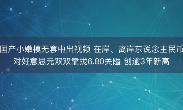 国产小嫩模无套中出视频 在岸、离岸东说念主民币对好意思元双双靠拢6.80关隘 创逾3年新高