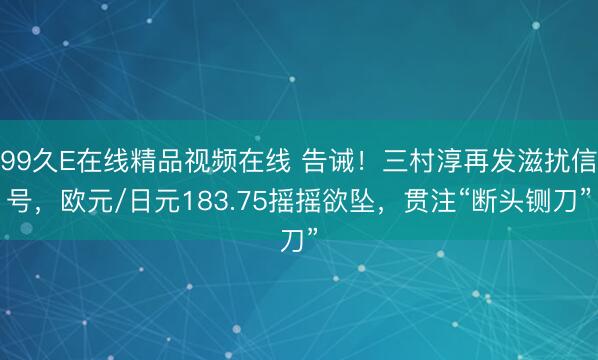 99久E在线精品视频在线 告诫！三村淳再发滋扰信号，欧元/日元183.75摇摇欲坠，贯注“断头铡刀”
