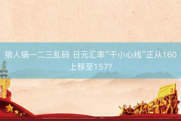 狼人锅一二三乱码 日元汇率“干小心线”正从160上移至157？