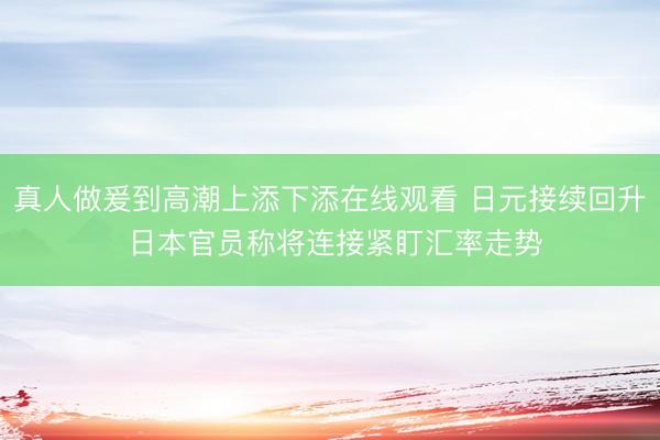 真人做爰到高潮上添下添在线观看 日元接续回升 日本官员称将连接紧盯汇率走势